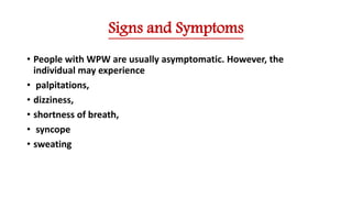 Signs and Symptoms
• People with WPW are usually asymptomatic. However, the
individual may experience
• palpitations,
• dizziness,
• shortness of breath,
• syncope
• sweating
 