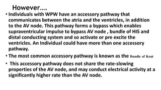 However….
• Individuals with WPW have an accessory pathway that
communicates between the atria and the ventricles, in addition
to the AV node. This pathway forms a bypass which enables
supraventricular impulse to bypass AV node , bundle of HIS and
distal conducting system and so activate or pre excite the
ventricles. An Individual could have more than one accessory
pathway.
• The most common accessory pathway is known as the Bundle of Kent
• This accessory pathway does not share the rate-slowing
properties of the AV node, and may conduct electrical activity at a
significantly higher rate than the AV node.
 