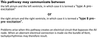 This pathway may communicate between
the left atrium and the left ventricle, in which case it is termed a "type A pre-
excitation"
or
the right atrium and the right ventricle, in which case it is termed a "type B pre-
pre-excitation".
Problems arise when this pathway creates an electrical circuit that bypasses the AV
node. When an aberrant electrical connection is made via the bundle of Kent,
tachydysrhythmias may therefore result.
 