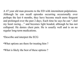 A 47 year old man presents to the ED with intermittent palpitations.
Although he can recall episodes occurring occasionally over
perhaps the last 6 months, they have become much more frequent
and prolonged over the past 2 days. Each time he says he can “..feel
my heart racing…” and becomes light headed, although he has not
collapsed. He denies chest pain. He is usually well and is on no
regular long-term medications.
•Describe and interpret the ECG
•What options are there for treating him ?
•What is likely the best of these options ?
 