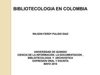 BIBLIOTECOLOGIA EN COLOMBIA WILSON FERDY PULIDO DIAZ UNIVERSIDAD DE QUINDIO  CIENCIA DE LA INFORMACION, LA DOCUMENTACION , BIBLIOTECOLOGIA  Y  ARCHIVISTICA EXPRESION ORAL Y ESCRITA  MAYO 2010  