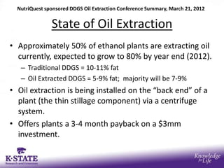 NutriQuest sponsored DDGS Oil Extraction Conference Summary, March 21, 2012


               State of Oil Extraction
• Approximately 50% of ethanol plants are extracting oil
  currently, expected to grow to 80% by year end (2012).
   – Traditional DDGS = 10-11% fat
   – Oil Extracted DDGS = 5-9% fat; majority will be 7-9%
• Oil extraction is being installed on the “back end” of a
  plant (the thin stillage component) via a centrifuge
  system.
• Offers plants a 3-4 month payback on a $3mm
  investment.
 
