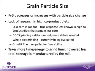 Grain Particle Size
• F/G decreases or increases with particle size change
• Lack of research in high co-product diets
   – Less corn in rations – true response less known in high co-
     product diets that contain less corn
   – DDGS grinding – data is mixed, more data is needed
   – Whole diet grinding – currently being evaluated
   – Grind it fine then pellet for flow ability
• Takes more time/energy to grind finer, however, less
  total tonnage is manufactured by the mill.
 