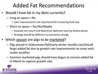 Added Fat Recommendations
• Should I have fat in my diets currently?
   – Long on space = No
      • Gain improvements not required while increasing feed cost
   – Short on space = Yes/No/Maybe
      • Evaluate net return and determine optimum level by dietary phase.
      • Strategy should be different as economics change
• Which season are pigs to be marketed?
   – Pigs placed in midsummer/fall/early winter months can/should
     forgo added fat due to growth rate improvements to come with
     cooler weather.
   – Summer marketed pigs should have begun to receive added fat
     in March to capture growth rate.
 