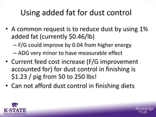 Using added fat for dust control
• A common request is to reduce dust by using 1%
  added fat (currently $0.46/lb)
  – F/G could improve by 0.04 from higher energy
  – ADG very minor to have measurable effect
• Current feed cost increase (F/G improvement
  accounted for) for dust control in finishing is
  $1.23 / pig from 50 to 250 lbs!
• Can not afford dust control in finishing diets
 