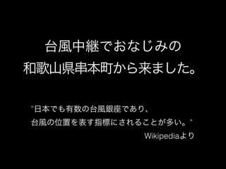 台風中継でおなじみの 
和歌山県串本町から来ました。
&rdquo;日本でも有数の台風銀座であり、
台風の位置を表す指標にされることが多い。&rdquo;
Wikipediaより
 