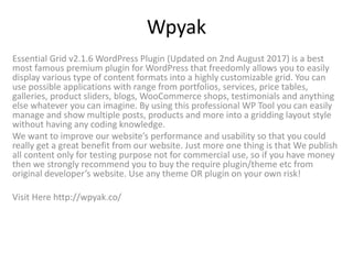 Wpyak
Essential Grid v2.1.6 WordPress Plugin (Updated on 2nd August 2017) is a best
most famous premium plugin for WordPress that freedomly allows you to easily
display various type of content formats into a highly customizable grid. You can
use possible applications with range from portfolios, services, price tables,
galleries, product sliders, blogs, WooCommerce shops, testimonials and anything
else whatever you can imagine. By using this professional WP Tool you can easily
manage and show multiple posts, products and more into a gridding layout style
without having any coding knowledge.
We want to improve our website’s performance and usability so that you could
really get a great benefit from our website. Just more one thing is that We publish
all content only for testing purpose not for commercial use, so if you have money
then we strongly recommend you to buy the require plugin/theme etc from
original developer’s website. Use any theme OR plugin on your own risk!
Visit Here http://wpyak.co/
 