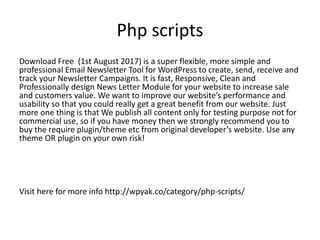 Php scripts
Download Free (1st August 2017) is a super flexible, more simple and
professional Email Newsletter Tool for WordPress to create, send, receive and
track your Newsletter Campaigns. It is fast, Responsive, Clean and
Professionally design News Letter Module for your website to increase sale
and customers value. We want to improve our website’s performance and
usability so that you could really get a great benefit from our website. Just
more one thing is that We publish all content only for testing purpose not for
commercial use, so if you have money then we strongly recommend you to
buy the require plugin/theme etc from original developer’s website. Use any
theme OR plugin on your own risk!
Visit here for more info http://wpyak.co/category/php-scripts/
 