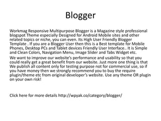 Blogger
Workmag Responsive Multipurpose Blogger is a Magazine style professional
blogspot Theme especially Designed for Android Mobile sites and other
related topics or niche, you can even. Its High User Friendly Blogger
Template . If you are a Blogger User then this is a Best template for Mobile
Phones, Desktop PCs and Tablet devices Friendly User Interface.. It is Simple
and Clean Colors, Navigation Menu, Image Slider and Tabs Widget etc.
We want to improve our website’s performance and usability so that you
could really get a great benefit from our website. Just more one thing is that
We publish all content only for testing purpose not for commercial use, so if
you have money then we strongly recommend you to buy the require
plugin/theme etc from original developer’s website. Use any theme OR plugin
on your own risk!
Click here for more details http://wpyak.co/category/blogger/
 