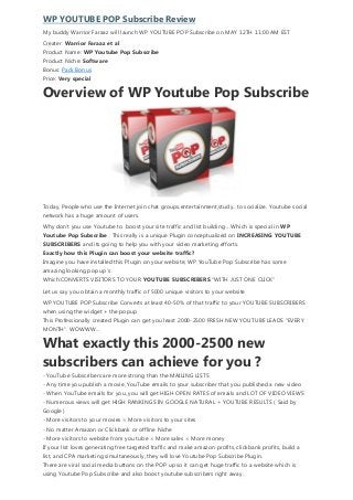 WP YOUTUBE POP Subscribe Review
My buddy Warrior Faraaz will launch WP YOUTUBE POP Subscribe on MAY 12TH 11:00 AM EST
Creater: Warrior Faraaz et al
Product Name: WP Youtube Pop Subscribe
Product Niche: Software
Bonus: Pack Bonus
Price: Very special
Overview of WP Youtube Pop Subscribe
Today, People who use the Internet join chat groups,entertainment,study.. to socialize. Youtube social
network has a huge amount of users.
Why don’t you use Youtube to boost your site traffic and list building …Which is special in WP
Youtube Pop Subscribe . This really is a unique Plugin conceptualized on INCREASING YOUTUBE
SUBSCRIBERS and its going to help you with your video marketing efforts.
Exactly how this Plugin can boost your website traffic?
Imagine you have installed this Plugin on your website, WP YouTube Pop Subscribe has some
amazing looking pop up’s
Which:CONVERTS VISITORS TO YOUR YOUTUBE SUBSCRIBERS “WITH JUST ONE CLICK”
Let us say you obtain a monthly traffic of 5000 unique visitors to your website
WP YOUTUBE POP Subscribe Converts at least 40-50% of that traffic to your YOUTUBE SUBSCRIBERS
when using the widget + the popup
This Professionally created Plugin can get you least 2000-2500 FRESH NEW YOUTUBE LEADS “EVERY
MONTH”. WOWWW…
What exactly this 2000-2500 new
subscribers can achieve for you ?
- YouTube Subscribers are more strong than the MAILING LISTS
- Any time you publish a movie, YouTube emails to your subscriber that you published a new video
- When YouTube emails for you, you will get HIGH OPEN RATES of emails and LOT OF VIDEO VIEWS
- Numerous views will get HIGH RANKINGS IN GOOGLE NATURAL + YOUTUBE RESULTS ( Said by
Google )
- More visitors to your movies = More visitors to your sites
- No matter Amazon or Clickbank or offline Niche
- More visitors to website from you tube = More sales = More money
If your list loves generating free targeted traffic and make amazon profits, clickbank profits, build a
list, and CPA marketing simultaneously, they will love Youtube Pop Subscribe Plugin.
There are viral social media buttons on the POP up so it can get huge traffic to a website which is
using Youtube Pop Subscribe and also boost youtube subscribers right away.
 