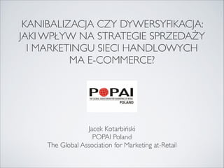 KANIBALIZACJA CZY DYWERSYFIKACJA:
JAKI WPŁYW NA STRATEGIE SPRZEDAŻY 
I MARKETINGU SIECI HANDLOWYCH 
MA E-COMMERCE?



Jacek Kotarbiński
POPAI Poland
The Global Association for Marketing at-Retail

 