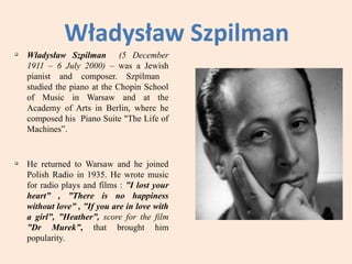 Władysław Szpilman
q
    Władysław Szpilman (5 December
    1911 – 6 July 2000) – was a Jewish
    pianist and composer. Szpilman
    studied the piano at the Chopin School
    of Music in Warsaw and at the
    Academy of Arts in Berlin, where he
    composed his Piano Suite "The Life of
    Machines”.


q
    He returned to Warsaw and he joined
    Polish Radio in 1935. He wrote music
    for radio plays and films : ”I lost your
    heart” , ”There is no happiness
    without love” , ”If you are in love with
    a girl”, ”Heather”, score for the film
    ”Dr Murek”, that brought him
    popularity.
 