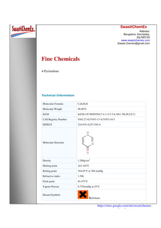 SwastiChemEx
Address:
Bangalore, Karnataka,
Zip:560100
www.swastichemex.com
Swasti.chemex@gmail.com
https://sites.google.com/site/swastichemex
/products
Fine Chemicals
4-Pyrimidone
Technical Information
Molecular Formula C4H4N2O
Molecular Weight 96.0874
InChI InChI=1/C4H4N2O/c7-4-1-2-5-3-6-4/h1-3H,(H,5,6,7)
CAS Registry Number 4562-27-0;51953-17-4;51953-18-5
EINECS 224-932-4;257-545-4
Molecular Structure
Density 1.288g/cm3
Melting point 163-165℃
Boiling point 184.65°C at 760 mmHg
Refractive index 1.596
Flash point 65.475°C
Vapour Pressur 0.725mmHg at 25°C
Hazard Symbols
Xi:Irritant;
 