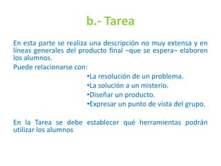 b.- Tarea
En esta parte se realiza una descripción no muy extensa y en
líneas generales del producto final –que se espera– elaboren
los alumnos.
Puede relacionarse con:
•La resolución de un problema.
•La solución a un misterio.
•Diseñar un producto.
•Expresar un punto de vista del grupo.
En la Tarea se debe establecer qué herramientas podrán
utilizar los alumnos
 