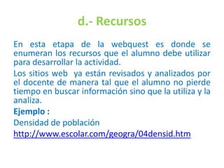 d.- Recursos
En esta etapa de la webquest es donde se
enumeran los recursos que el alumno debe utilizar
para desarrollar la actividad.
Los sitios web ya están revisados y analizados por
el docente de manera tal que el alumno no pierde
tiempo en buscar información sino que la utiliza y la
analiza.
Ejemplo :
Densidad de población
http://www.escolar.com/geogra/04densid.htm
 