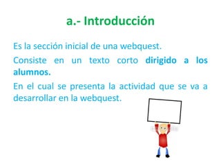 a.- Introducción
Es la sección inicial de una webquest.
Consiste en un texto corto dirigido a los
alumnos.
En el cual se presenta la actividad que se va a
desarrollar en la webquest.
 