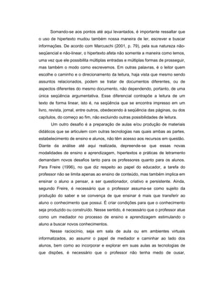 Somando-se aos pontos até aqui levantados, é importante ressaltar que
o uso de hipertexto mudou também nossa maneira de ler, escrever e buscar
informações. De acordo com Marcuschi (2001, p. 79), pela sua natureza nãoseqüencial e não-linear, o hipertexto afeta não somente a maneira como lemos,
uma vez que ele possibilita múltiplas entradas e múltiplas formas de prosseguir,
mas também o modo como escrevemos. Em outras palavras, é o leitor quem
escolhe o caminho e o direcionamento da leitura, haja vista que mesmo sendo
assuntos relacionados, podem se tratar de documentos diferentes, ou de
aspectos diferentes do mesmo documento, não dependendo, portanto, de uma
única seqüência argumentativa. Esse diferencial contrapõe a leitura de um
texto de forma linear, isto é, na seqüência que se encontra impresso em um
livro, revista, jornal, entre outros, obedecendo à seqüência das páginas, ou dos
capítulos, do começo ao fim, não excluindo outras possibilidades de leitura.
Um outro desafio é a preparação de aulas e/ou produção de materiais
didáticos que se articulem com outras tecnologias nas quais ambas as partes,
estabelecimento de ensino e alunos, não têm acesso aos recursos em questão.
Diante da análise até aqui realizada, depreende-se que essas novas
modalidades de ensino e aprendizagem, hipertextos e práticas de letramento
demandam novos desafios tanto para os professores quanto para os alunos.
Para Freire (1996), no que diz respeito ao papel do educador, a tarefa do
professor não se limita apenas ao ensino de conteúdo, mas também implica em
ensinar o aluno a pensar, a ser questionador, criativo e persistente. Ainda,
segundo Freire, é necessário que o professor assuma-se como sujeito da
produção do saber e se convença de que ensinar é mais que transferir ao
aluno o conhecimento que possui. É criar condições para que o conhecimento
seja produzido ou construído. Nesse sentido, é necessário que o professor atue
como um mediador no processo de ensino e aprendizagem estimulando o
aluno a buscar novos conhecimentos.
Nesse raciocínio, seja em sala de aula ou em ambientes virtuais
informatizados, ao assumir o papel de mediador e caminhar ao lado dos
alunos, bem como ao incorporar e explorar em suas aulas as tecnologias de
que dispões, é necessário que o professor não tenha medo de ousar,

 