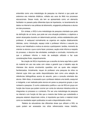 entendida como uma metodologia de pesquisa na internet e que pode ser
extensiva aos materiais didáticos, voltada aos usos da Web nos processos
educacionais. Desse modo, ela tem se apresentado como um elemento
facilitador no passeio pelos diferentes tipos de hipertextos, no levantamento de
dados na internet e nas práticas de letramento, engajando professores e alunos
em tais processos.
Em síntese, a WQ é uma metodologia de pesquisa orientada que parte
da definição de um tema, que pode ser uma situação problema, e objetivos a
serem alcançados durante um determinado período, ambos estabelecidos pelo
professor. A webquest normalmente se organiza em seções didaticamente
distintas, como: introdução, espaço onde o professor informa o assunto (ou
tema) a ser trabalhado e motiva os alunos a participarem; tarefas, momento de
orientar os alunos o que e como fazer; processo, seção onde informa a respeito
do processo, o decorrer das atividades; avaliação e conclusão, momentos em
que o professor informa o modo de avaliação utilizado e faz suas
considerações finais, respectivamente.
Na criação de WQ é importante que a escolha do tema seja feita a partir
do material em uso nas aulas com vistas a garantir que o trabalho seja de
interesse dos alunos envolvendo questões com as quais eles estejam
familiarizados. Inicialmente, requer do professor uma pesquisa de sítios na
internet cujos links que serão disponibilizados bem como uma seleção de
referências bibliográficas acerca do assunto, para a consulta orientada dos
alunos. Além disso, é necessário que o professor elabore uma tarefa, exequível
e instigante, a ser realizada pelos alunos em pares ou pequenos grupos, e que
norteará a pesquisa. O cunho colaborativo justifica o uso da WQ em grupo em
função das trocas que podem ocorrer por conta da natureza interativa entre os
integrantes no processo e o conteúdo. Por ser uma metodologia de pesquisa
na internet e em função do fato que a maioria das fontes que subsidiarão a
pesquisa estarem disponíveis online, é importante que tanto o material inicial
como os resultados sejam publicados na web e disponibilizados online.
Relatos de educadores das diferentes áreas que utilizam a WQ, os
quais podem ser acessados nos sítios referenciados nesse trabalho,

 