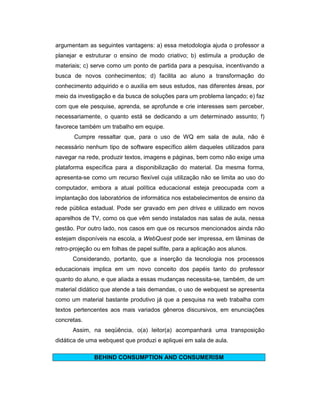 argumentam as seguintes vantagens: a) essa metodologia ajuda o professor a
planejar e estruturar o ensino de modo criativo; b) estimula a produção de
materiais; c) serve como um ponto de partida para a pesquisa, incentivando a
busca de novos conhecimentos; d) facilita ao aluno a transformação do
conhecimento adquirido e o auxilia em seus estudos, nas diferentes áreas, por
meio da investigação e da busca de soluções para um problema lançado; e) faz
com que ele pesquise, aprenda, se aprofunde e crie interesses sem perceber,
necessariamente, o quanto está se dedicando a um determinado assunto; f)
favorece também um trabalho em equipe.
Cumpre ressaltar que, para o uso de WQ em sala de aula, não é
necessário nenhum tipo de software específico além daqueles utilizados para
navegar na rede, produzir textos, imagens e páginas, bem como não exige uma
plataforma específica para a disponibilização do material. Da mesma forma,
apresenta-se como um recurso flexível cuja utilização não se limita ao uso do
computador, embora a atual política educacional esteja preocupada com a
implantação dos laboratórios de informática nos estabelecimentos de ensino da
rede pública estadual. Pode ser gravado em pen drives e utilizado em novos
aparelhos de TV, como os que vêm sendo instalados nas salas de aula, nessa
gestão. Por outro lado, nos casos em que os recursos mencionados ainda não
estejam disponíveis na escola, a WebQuest pode ser impressa, em lâminas de
retro-projeção ou em folhas de papel sulfite, para a aplicação aos alunos.
Considerando, portanto, que a inserção da tecnologia nos processos
educacionais implica em um novo conceito dos papéis tanto do professor
quanto do aluno, e que aliada a essas mudanças necessita-se, também, de um
material didático que atende a tais demandas, o uso de webquest se apresenta
como um material bastante produtivo já que a pesquisa na web trabalha com
textos pertencentes aos mais variados gêneros discursivos, em enunciações
concretas.
Assim, na seqüência, o(a) leitor(a) acompanhará uma transposição
didática de uma webquest que produzi e apliquei em sala de aula.
BEHIND CONSUMPTION AND CONSUMERISM

 