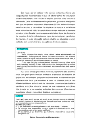 Com vistas a por em prática o venho expondo neste artigo, elaborei uma
webquest para o trabalho em sala de aula sob o tema “Behind the consumprion
and the consumerism” com o intuito de explorar conceitos como consumo e
consumismo. Já de início dessa transposição didática, gostaria de antecipar ao
leitor que, por questões operacionais demandadas por uma reforma no colégio,
e em função disso, a necessidade de adaptação de espaços, a unidade que
segue tem um caráter misto de realização com ambos, pesquisa na internet e
em outras fontes. Para tal, como uma das características desse tipo de material
é a pesquisa, de certo modo autônoma, na os alunos receberam reproduções
de materiais. A seção introdução pretende situá-lo nas atividades a serem
realizadas bem como motiva-lo na execução das atividades proposta.

INTRODUÇÃO
Caro aluno.
Nesta unidade você refletirá sobre o tema: “Atrás do consumo e do
consumismo”. Como ponto de partida, você está convidado a ler e refletir
sobre o texto que segue como forma de ativar os conhecimentos que você já
tem sobre o assunto e ativar idéias novas sobre o tema.
Como você decide o que realmente é necessário em sua vida e o que
seria desejável possuir? O texto está escrito numa linguagem bem acessível
e as informações que ele contém nos causam grandes reflexões. Vale a pena
conferir!
Já, a seção tarefas apresenta as atividades propriamente ditas e delimita
o que cada grupo precisa realizar. Justifica-se a realização dos trabalhos em
grupos dada as vantagens que podem acontecer entre as diferentes equipes
proveniente das trocas que acontecem. A tarefa um pretendia provocar uma
reflexão relacionada aos conceitos de consumo e consumismo explorando a
questão da produção e o impacto causado por esse processo de produção na
vida de cada um e nas questões ambientais, bem como as diferenças nos
conceitos de valores e necessidade de acordo com cada um.
TAREFAS
TAREFA 1: Leia o texto a seguir e, em grupos de três ou quatro, discuta as questões
que seguem. Anotem os apontamentos da discussão que julgar importantes para
serem socializados com os colegas da turma.
Questões propostas:
a- O que mais chamou sua atenção na leitura das duas tabelas? Comente a
b- De todos os itens apresentados no texto, quais você classificaria como uma
necessidade e quais seriam gastos supérfluos?
c- Em sua opinião, o que determina o que realmente é necessário e o que seria
desejável tê-lo?
Behind Consumption and Consumerism

 