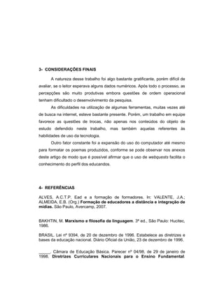 3- CONSIDERAÇÕES FINAIS
A natureza desse trabalho foi algo bastante gratificante, porém difícil de
avaliar, se o leitor esperava alguns dados numéricos. Após todo o processo, as
percepções são muito produtivas embora questões de ordem operacional
tenham dificultado o desenvolvimento da pesquisa.
As dificuldades na utilização de algumas ferramentas, muitas vezes até
de busca na internet, esteve bastante presente. Porém, um trabalho em equipe
favorece as questões de trocas, não apenas nos conteúdos do objeto de
estudo defendido neste trabalho, mas também aquelas referentes às
habilidades de uso da tecnologia.
Outro fator constante foi a expansão do uso do computador até mesmo
para formatar os poemas produzidos, conforme se pode observar nos anexos
deste artigo de modo que é possível afirmar que o uso de webquests facilita o
conhecimento do perfil dos educandos.

4- REFERÊNCIAS
ALVES, A.C.T.P. Ead e a formação de formadores. In: VALENTE, J.A.;
ALMEIDA, E.B. (Org.) Formação de educadores a distância e integração de
mídias. São Paulo, Avercamp, 2007.

BAKHTIN, M. Marxismo e filosofia da linguagem. 3ª ed., São Paulo: Hucitec,
1986.
BRASIL. Lei nº 9394, de 20 de dezembro de 1996. Estabelece as diretrizes e
bases da educação nacional. Diário Oficial da União, 23 de dezembro de 1996.
_____. Câmara de Educação Básica. Parecer nº 04/98, de 29 de janeiro de
1998. Diretrizes Curriculares Nacionais para o Ensino Fundamental.

 