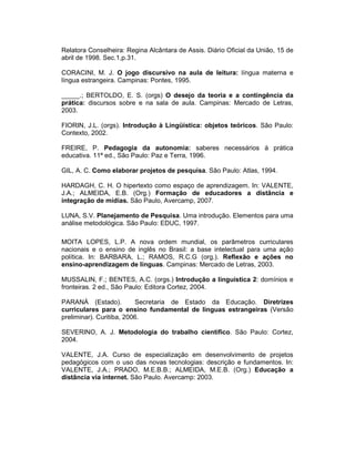 Relatora Conselheira: Regina Alcântara de Assis. Diário Oficial da União, 15 de
abril de 1998. Sec.1,p.31.
CORACINI, M. J. O jogo discursivo na aula de leitura: língua materna e
língua estrangeira. Campinas: Pontes, 1995.
_____.; BERTOLDO, E. S. (orgs) O desejo da teoria e a contingência da
prática: discursos sobre e na sala de aula. Campinas: Mercado de Letras,
2003.
FIORIN, J.L. (orgs). Introdução à Lingüística: objetos teóricos. São Paulo:
Contexto, 2002.
FREIRE, P. Pedagogia da autonomia: saberes necessários à prática
educativa. 11ª ed., São Paulo: Paz e Terra, 1996.
GIL, A. C. Como elaborar projetos de pesquisa. São Paulo: Atlas, 1994.
HARDAGH, C. H. O hipertexto como espaço de aprendizagem. In: VALENTE,
J.A.; ALMEIDA, E.B. (Org.) Formação de educadores a distância e
integração de mídias. São Paulo, Avercamp, 2007.
LUNA, S.V. Planejamento de Pesquisa. Uma introdução. Elementos para uma
análise metodológica. São Paulo: EDUC, 1997.
MOITA LOPES, L.P. A nova ordem mundial, os parâmetros curriculares
nacionais e o ensino de inglês no Brasil: a base intelectual para uma ação
política. In: BARBARA, L.; RAMOS, R.C.G (org.). Reflexão e ações no
ensino-aprendizagem de línguas. Campinas: Mercado de Letras, 2003.
MUSSALIN, F.; BENTES, A.C. (orgs.) Introdução a linguística 2: domínios e
fronteiras. 2 ed., São Paulo: Editora Cortez, 2004.
PARANÁ (Estado).
Secretaria de Estado da Educação. Diretrizes
curriculares para o ensino fundamental de línguas estrangeiras (Versão
preliminar). Curitiba, 2006.
SEVERINO, A. J. Metodologia do trabalho cientifico. São Paulo: Cortez,
2004.
VALENTE, J.A. Curso de especialização em desenvolvimento de projetos
pedagógicos com o uso das novas tecnologias: descrição e fundamentos. In:
VALENTE, J.A.; PRADO, M.E.B.B.; ALMEIDA, M.E.B. (Org.) Educação a
distância via internet. São Paulo. Avercamp: 2003.

 