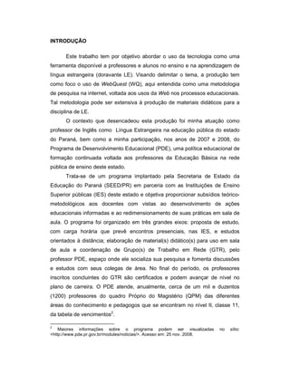 INTRODUÇÃO
Este trabalho tem por objetivo abordar o uso da tecnologia como uma
ferramenta disponível a professores e alunos no ensino e na aprendizagem de
língua estrangeira (doravante LE). Visando delimitar o tema, a produção tem
como foco o uso de WebQuest (WQ), aqui entendida como uma metodologia
de pesquisa na internet, voltada aos usos da Web nos processos educacionais.
Tal metodologia pode ser extensiva à produção de materiais didáticos para a
disciplina de LE.
O contexto que desencadeou esta produção foi minha atuação como
professor de Inglês como Língua Estrangeira na educação pública do estado
do Paraná, bem como a minha participação, nos anos de 2007 e 2008, do
Programa de Desenvolvimento Educacional (PDE), uma política educacional de
formação continuada voltada aos professores da Educação Básica na rede
pública de ensino deste estado.
Trata-se de um programa implantado pela Secretaria de Estado da
Educação do Paraná (SEED/PR) em parceria com as Instituições de Ensino
Superior públicas (IES) deste estado e objetiva proporcionar subsídios teóricometodológicos aos docentes com vistas ao desenvolvimento de ações
educacionais informadas e ao redimensionamento de suas práticas em sala de
aula. O programa foi organizado em três grandes eixos: proposta de estudo,
com carga horária que prevê encontros presenciais, nas IES, e estudos
orientados à distância; elaboração de material(s) didático(s) para uso em sala
de aula e coordenação de Grupo(s) de Trabalho em Rede (GTR), pelo
professor PDE, espaço onde ele socializa sua pesquisa e fomenta discussões
e estudos com seus colegas de área. No final do período, os professores
inscritos concluintes do GTR são certificados e podem avançar de nível no
plano de carreira. O PDE atende, anualmente, cerca de um mil e duzentos
(1200) professores do quadro Próprio do Magistério (QPM) das diferentes
áreas do conhecimento e pedagogos que se encontram no nível II, classe 11,
da tabela de vencimentos2.
2

Maiores informações sobre o programa podem ser visualizadas
<http://www.pde.pr.gov.br/modules/noticias/>. Acesso em: 25 nov. 2008.

no

sítio:

 