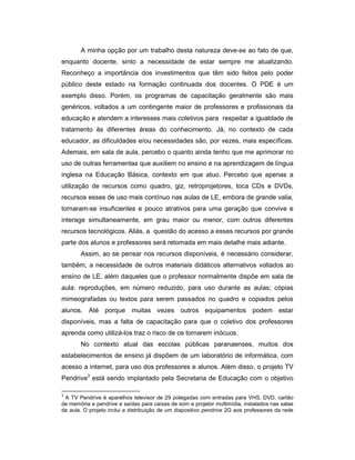 A minha opção por um trabalho desta natureza deve-se ao fato de que,
enquanto docente, sinto a necessidade de estar sempre me atualizando.
Reconheço a importância dos investimentos que têm sido feitos pelo poder
público deste estado na formação continuada dos docentes. O PDE é um
exemplo disso. Porém, os programas de capacitação geralmente são mais
genéricos, voltados a um contingente maior de professores e profissionais da
educação e atendem a interesses mais coletivos para respeitar a igualdade de
tratamento às diferentes áreas do conhecimento. Já, no contexto de cada
educador, as dificuldades e/ou necessidades são, por vezes, mais específicas.
Ademais, em sala de aula, percebo o quanto ainda tenho que me aprimorar no
uso de outras ferramentas que auxiliem no ensino e na aprendizagem de língua
inglesa na Educação Básica, contexto em que atuo. Percebo que apenas a
utilização de recursos como quadro, giz, retroprojetores, toca CDs e DVDs,
recursos esses de uso mais contínuo nas aulas de LE, embora de grande valia,
tornaram-se insuficientes e pouco atrativos para uma geração que convive e
interage simultaneamente, em grau maior ou menor, com outros diferentes
recursos tecnológicos. Aliás, a questão do acesso a esses recursos por grande
parte dos alunos e professores será retomada em mais detalhe mais adiante.
Assim, ao se pensar nos recursos disponíveis, é necessário considerar,
também, a necessidade de outros materiais didáticos alternativos voltados ao
ensino de LE, além daqueles que o professor normalmente dispõe em sala de
aula: reproduções, em número reduzido, para uso durante as aulas; cópias
mimeografadas ou textos para serem passados no quadro e copiados pelos
alunos. Até porque muitas vezes outros equipamentos podem estar
disponíveis, mas a falta de capacitação para que o coletivo dos professores
aprenda como utilizá-los traz o risco de os tornarem inócuos.
No contexto atual das escolas públicas paranaenses, muitos dos
estabelecimentos de ensino já dispõem de um laboratório de informática, com
acesso a internet, para uso dos professores e alunos. Além disso, o projeto TV
Pendrive3 está sendo implantado pela Secretaria de Educação com o objetivo
3

A TV Pendrive é aparelhos televisor de 29 polegadas com entradas para VHS, DVD, cartão
de memória e pendrive e saídas para caixas de som e projetor multimídia, instalados nas salas
de aula. O projeto inclui a distribuição de um dispositivo pendrive 2G aos professores da rede

 