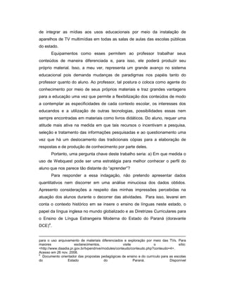 de integrar as mídias aos usos educacionais por meio da instalação de
aparelhos de TV multimídias em todas as salas de aulas das escolas públicas
do estado.
Equipamentos como esses permitem ao professor trabalhar seus
conteúdos de maneira diferenciada e, para isso, ele poderá produzir seu
próprio material. Isso, a meu ver, representa um grande avanço no sistema
educacional pois demanda mudanças de paradigmas nos papéis tanto do
professor quanto do aluno. Ao professor, tal postura o coloca como agente do
conhecimento por meio de seus próprios materiais e traz grandes vantagens
para a educação uma vez que permite a flexibilização dos conteúdos de modo
a contemplar as especificidades de cada contexto escolar, os interesses dos
educandos e a utilização de outras tecnologias, possibilidades essas nem
sempre encontradas em materiais como livros didáticos. Do aluno, requer uma
atitude mais ativa na medida em que tais recursos o incentivam a pesquisa,
seleção e tratamento das informações pesquisadas e ao questionamento uma
vez que há um deslocamento das tradicionais cópias para a elaboração de
respostas e de produção de conhecimento por parte deles.
Portanto, uma pergunta chave deste trabalho seria: a) Em que medida o
uso de Webquest pode ser uma estratégia para melhor conhecer o perfil do
aluno que nos parece tão distante do “aprender”?
Para responder a essa indagação, não pretendo apresentar dados
quantitativos nem discorrer em uma análise minuciosa dos dados obtidos.
Apresento considerações a respeito das minhas impressões percebidas na
atuação dos alunos durante o decorrer das atividades. Para isso, levarei em
conta o contexto histórico em se insere o ensino de línguas neste estado, o
papel da língua inglesa no mundo globalizado e as Diretrizes Curriculares para
o Ensino de Língua Estrangeira Moderna do Estado do Paraná (doravante
DCE)4.

para o uso arquivamento de materiais diferenciados e exploração por meio das TVs. Para
maiores
esclarecimentos,
visite
o
sítio:
<http://www.diaadia.pr.gov.br/tvpendrive/modules/conteudo/conteudo.php?conteudo=4>.
Acesso em 26 nov. 2008.
4
Documento orientador das propostas pedagógicas de ensino e do currículo para as escolas
do
Estado
do
Paraná.
Disponível

 