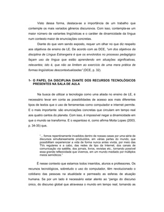 Visto dessa forma, destaca-se a importância de um trabalho que
contemple os mais variados gêneros discursivos. Com isso, contempla-se um
maior número de variantes lingüísticas e o caráter de dinamicidade da língua
num contexto maior de enunciações concretas.
Diante do que vem sendo exposto, requer um olhar no que diz respeito
aos objetivos de ensino de LE. De acordo com as DCE, “um dos objetivos da
disciplina de Língua Estrangeira é que os envolvidos no processo pedagógico
façam uso da língua que estão aprendendo em situações significativas,
relevantes; isto é, que não se limitem ao exercício de uma mera prática de
formas lingüísticas descontextualizadas” (DCE, p. 32).
1- O PAPEL DA DISCIPLINA DIANTE DOS RECURSOS TECNOLÓGICOS
PRESENTES NA SALA DE AULA

Na busca de utilizar a tecnologia como uma aliada no ensino de LE, é
necessário levar em conta as possibilidades de acesso aos mais diferentes
tipos de textos que o uso de ferramentas como computador e internet permite.
E o mais importante: são enunciações concretas que circulam em tempo real
aos quatro cantos do planeta. Com isso, é impossível negar a dinamicidade em
que o mundo se transforma. E o espantoso é, como afirma Moita Lopes (2003,
p. 34-35) que,
“... fomos repentinamente invadidos dentro de nossas casas por uma série de
discursos simultaneamente produzidos, em várias partes do mundo, que
possibilitam experienciar a vida de forma nunca antes vivida, por meio das
TVs regulares e a cabo, das redes de tipo da Internet, dos canais de
comunicação via satélite, dos jornais, livros, revistas etc., tornando possível
essa grande reflexividade que vivemos, em um mundo mediado por múltiplos
meios semióticos.”

É nesse contexto que estamos todos inseridos, alunos e professores. Os
recursos tecnológicos, sobretudo o uso do computador, têm revolucionado o
cotidiano das pessoas na atualidade e permeado as esferas de atuação
humana. Se por um lado é necessário estar atento ao “perigo do discurso
único, do discurso global que atravessa o mundo em tempo real, tornando as

 