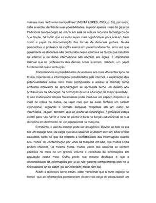 massas mais facilmente manipuláveis” (MOITA LOPES, 2003, p. 35), por outro,
cabe a escola, dentro de suas possibilidades, superar apenas o uso do giz e do
tradicional quadro-negro ao utilizar em sala de aula os recursos tecnológicos de
que dispõe, de modo que as aulas sejam mais significativas para o aluno, bem
como o papel da desconstrução das formas de discursos globais. Nessa
perspectiva, o professor de inglês exerce um papel fundamental, uma vez que
geralmente os discursos são produzidos nesse idioma e os textos que circulam
na internet e na mídia internacional são escritos em inglês. É importante
lembrar que os professores das demais áreas exercem, também, um papel
fundamental nessa atribuição.
Considerando as possibilidades de acessos aos mais diferentes tipos de
textos, hipertextos e informações possibilitados pela internet, a exploração das
potencialidades desse novo meio (computador e acesso a internet) como
ambiente motivador de aprendizagem se apresenta como um desafio aos
profissionais da educação, na promoção de uma educação de maior qualidade.
O uso inadequado dessas ferramentas pode torná-las um espaço dispersivo e
inútil de coleta de dados, ou fazer com que as aulas tenham um caráter
instrucional, seguindo o formato daquelas propostas em um curso de
informática. Requer, também, que ao utilizar as tecnologias, o professor esteja
atento para não correr o risco de perder o foco da função educacional de sua
disciplina em detrimento do uso operacional da máquina.
Entretanto, o uso da internet pode ser antagônico. Devido ao fato de ela
ser um espaço livre, ela exige que seus usuários a utilizem com um olhar crítico
cauteloso, tanto no que diz respeito à confiabilidade das informações quanto
aos “riscos” de contaminação por vírus da máquina em uso, que muitos sítios
podem oferecer. Da mesma forma, muitas vezes tais usuários se sentem
perdidos no meio de um grande volume e variedade de informações em
circulação nesse meio. Outro ponto que merece destaque é que a
disponibilidade de informações por si só não garante conhecimento pois há a
necessidade de se saber (ou ser orientado) tratar com ela.
Aliado a questões como essas, cabe mencionar que o curto espaço de
tempo que as informações permanecem disponíveis exige do pesquisador um

 