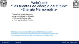 WebQuest
“Las fuentes de energía del futuro”
-Energía Mareomotriz-
Castañeda Urrutia Stephanie
Negrete Ambriz Erick Sebastián
Tello Membrillo Sebastián
Pérez Montiel Alexis Vicente
ENP #5 “José Vasconcelos”Grupo:467 Equipo:6
http://www.iie.org.mx/sitioIIE/sitio/control/06/detalle1.php?id=215
http://www.oni.escuelas.edu.ar/olimpi98/energía-vs-ambiente/mareomo.htm
http://theearthsfund.com/energias-renovables/energia-mareomotriz/
 