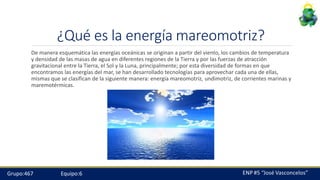 ¿Qué es la energía mareomotriz?
De manera esquemática las energías oceánicas se originan a partir del viento, los cambios de temperatura
y densidad de las masas de agua en diferentes regiones de la Tierra y por las fuerzas de atracción
gravitacional entre la Tierra, el Sol y la Luna, principalmente; por esta diversidad de formas en que
encontramos las energías del mar, se han desarrollado tecnologías para aprovechar cada una de ellas,
mismas que se clasifican de la siguiente manera: energía mareomotriz, undimotriz, de corrientes marinas y
maremotérmicas.
Grupo:467 Equipo:6
 