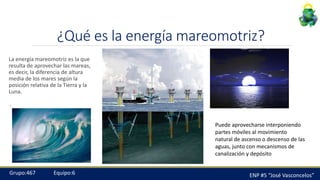 ¿Qué es la energía mareomotriz?
La energía mareomotriz es la que
resulta de aprovechar las mareas,
es decir, la diferencia de altura
media de los mares según la
posición relativa de la Tierra y la
Luna.
.
ENP #5 “José Vasconcelos”Grupo:467 Equipo:6
Puede aprovecharse interponiendo
partes móviles al movimiento
natural de ascenso o descenso de las
aguas, junto con mecanismos de
canalización y depósito
 