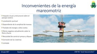 Inconvenientes de la energía
mareomotriz
Impacto visual y estructural sobre el
paisaje costero
Localización puntual
Dependiente de la amplitud de mareas
Traslado de energía a altos costos
Efecto negativo actualmente sobre la
flora y fauna
Necesidad de construir presas y diques
Corrosión de los sistemas
Limitada
 