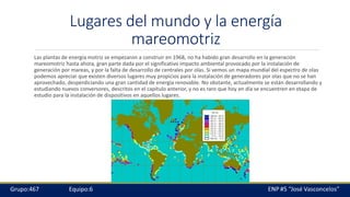Lugares del mundo y la energía
mareomotriz
Las plantas de energía motriz se empezaron a construir en 1968, no ha habido gran desarrollo en la generación
mareomotriz hasta ahora, gran parte dada por el significativo impacto ambiental provocado por la instalación de
generación por mareas, y por la falta de desarrollo de centrales por olas. Si vemos un mapa mundial del espectro de olas
podemos apreciar que existen diversos lugares muy propicios para la instalación de generadores por olas que no se han
aprovechado, desperdiciando una gran cantidad de energía renovable. No obstante, actualmente se están desarrollando y
estudiando nuevos conversores, descritos en el capítulo anterior, y no es raro que hoy en día se encuentren en etapa de
estudio para la instalación de dispositivos en aquellos lugares.
 
