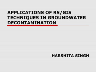 APPLICATIONS OF RS/GIS
TECHNIQUES IN GROUNDWATER
DECONTAMINATION
HARSHITA SINGH
 