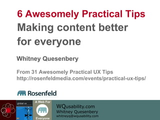 WQusability.com
Whitney Quesenbery
whitneyq@wqusability.com
A Web For
Everyone
6 Awesomely Practical Tips
Making content better
for everyone
Whitney Quesenbery
From 31 Awesomely Practical UX Tips
http://rosenfeldmedia.com/events/practical-ux-tips/
 