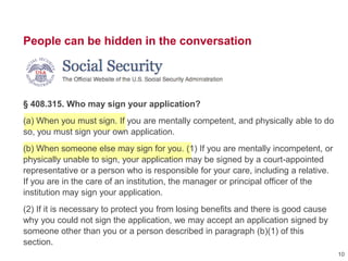 People can be hidden in the conversation
§ 408.315. Who may sign your application?
(a) When you must sign. If you are mentally competent, and physically able to do
so, you must sign your own application.
(b) When someone else may sign for you. (1) If you are mentally incompetent, or
physically unable to sign, your application may be signed by a court-appointed
representative or a person who is responsible for your care, including a relative.
If you are in the care of an institution, the manager or principal officer of the
institution may sign your application.
(2) If it is necessary to protect you from losing benefits and there is good cause
why you could not sign the application, we may accept an application signed by
someone other than you or a person described in paragraph (b)(1) of this
section.
10
 