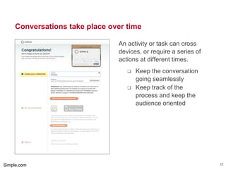 Conversations take place over time
An activity or task can cross
devices, or require a series of
actions at different times.
 Keep the conversation
going seamlessly
 Keep track of the
process and keep the
audience oriented
Simple.com 11
 
