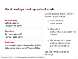 Good headings break up walls of words
Make headings active, so they
connect to the reader
 Verb phrases
show action
 Questions
signal what the section will
answer
 Sentences or phrases
make a statement or
provide information
Use the same style for all
headings
17Examples from: http://www.plainlanguage.gov/howto/guidelines/headings.cfm
Verb phrases
Getting a permit
Filling out the permit
Questions
Do I need a permit?
How do I get a permit
Sentences
You must get a permit to operate a vehicle
Get a permit at any Motor Vehicles Office
 