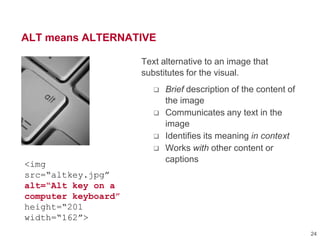 ALT means ALTERNATIVE
Text alternative to an image that
substitutes for the visual.
 Brief description of the content of
the image
 Communicates any text in the
image
 Identifies its meaning in context
 Works with other content or
captions
<img
src=“altkey.jpg”
alt=“Alt key on a
computer keyboard”
height=“201
width=“162”>
24
 