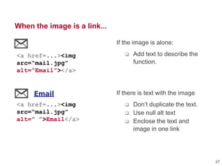 When the image is a link...
If the image is alone:
 Add text to describe the
function.
If there is text with the image
 Don‘t duplicate the text.
 Use null alt text
 Enclose the text and
image in one link
Email
Print
Save
<a href...><img src="icons/email.gi
<a href...><img src="icons/print.gi
<a href...><img src="icons/save.gif
Email
Print
Save
<a href...><img src="icons/email.gif
<a href...><img src="icons/print.gif
<a href...><img src="icons/save.gif
<a href=...><img
src=“mail.jpg”
alt=“Email”></a>
<a href=...><img
src=“mail.jpg”
alt=“ ”>Email</a>
27
 