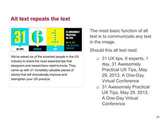 Alt text repeats the text
The most basic function of alt
text is to communicate any text
in the image.
Should this alt text read:
 31 UX tips, 6 experts, 1
day, 31 Awesomely
Practical UX Tips, May
29, 2013, A One-Day
Virtual Conference
 31 Awesomely Practical
UX Tips, May 29, 2013,
A One-Day Virtual
Conference
We've asked six of the smartest people in the UX
industry to share the most essential tips that
designers and researchers need to know. They
came up with 31 incredibly valuable pieces of
advice that will dramatically improve and
strengthen your UX practice.
28
 