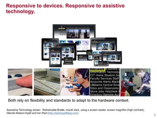 Asssistive Technology shown: Refreshable Braille, mouth stick, using a screen reader, screen magnifier (high contrast),
Glenda Watson Hyatt and her iPad (http://doitmyselfblog.com)
Responsive to devices. Responsive to assistive
technology.
3
Both rely on flexibility and standards to adapt to the hardware context.
 