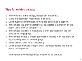 Tips for writing alt text
 If there is text in the image, repeat it in the alt text.
 Make the descrition meaningful in context.
 Don‘t duplicate information in the page content or a caption.
 If the image is purely decorative or duplicates information on the
page, use a null alt text (alt=― ―).
 If the image is a link, it must have a brief description of the link
function or target page.
 If the image needs a longer description, include it on the page, or
by providing a link to another page.
 Keep it short. (Aim for 5-15 words.)
 Don‘t repeat the word ‗image‘ or list technical details like the file
name or image size.
Remember: every image must include an alt attribute.
30
 