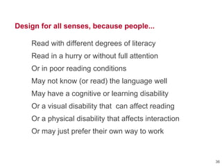 Design for all senses, because people...
Read with different degrees of literacy
Read in a hurry or without full attention
Or in poor reading conditions
May not know (or read) the language well
May have a cognitive or learning disability
Or a visual disability that can affect reading
Or a physical disability that affects interaction
Or may just prefer their own way to work
36
 