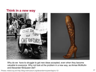 Think in a new way
Photos: mtstcil.org and http://blog.metmuseum.org/alexandermcqueen/tag/no-13/ 37
Why do we have to struggle to get new ideas accepted, even when they become
valuable to everyone. Why not look at the problem in a new way, as Aimee McMullin
and Alexander McQueen did?
 