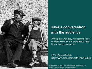 Have a conversation
with the audience
http://petanque-c.com/are-you-a-conversation-
hog-8-tips-to-better-conversations/6
Anticipate what they will need to know
or want to do, so the experience feels
like a live conversation.
HT to Ginny Redish
http://www.slideshare.net/GinnyRedish
 