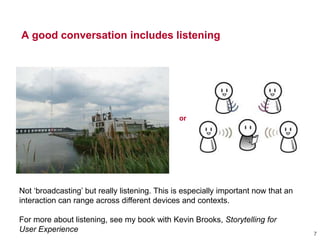 A good conversation includes listening
or
7
Not ‗broadcasting‘ but really listening. This is especially important now that an
interaction can range across different devices and contexts.
For more about listening, see my book with Kevin Brooks, Storytelling for
User Experience
 